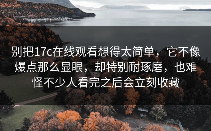 别把17c在线观看想得太简单，它不像爆点那么显眼，却特别耐琢磨，也难怪不少人看完之后会立刻收藏