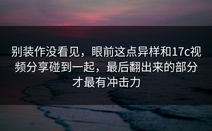 别装作没看见，眼前这点异样和17c视频分享碰到一起，最后翻出来的部分才最有冲击力