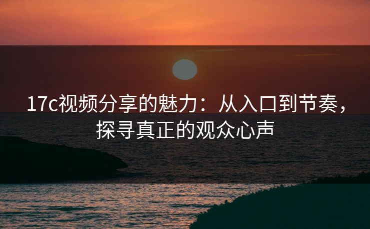 17c视频分享的魅力：从入口到节奏，探寻真正的观众心声