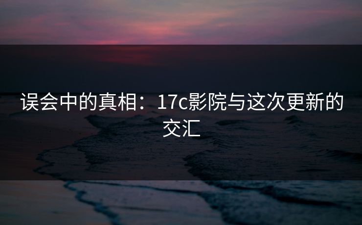 误会中的真相：17c影院与这次更新的交汇