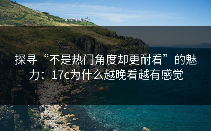 探寻“不是热门角度却更耐看”的魅力：17c为什么越晚看越有感觉
