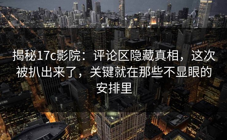 揭秘17c影院：评论区隐藏真相，这次被扒出来了，关键就在那些不显眼的安排里