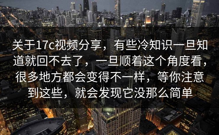 关于17c视频分享，有些冷知识一旦知道就回不去了，一旦顺着这个角度看，很多地方都会变得不一样，等你注意到这些，就会发现它没那么简单