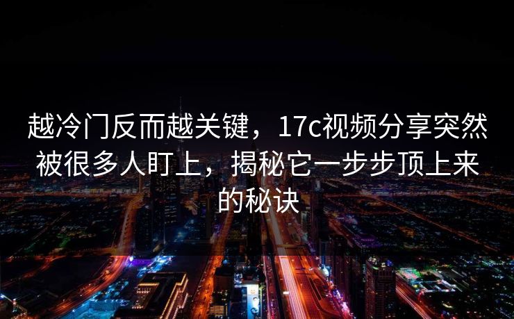 越冷门反而越关键，17c视频分享突然被很多人盯上，揭秘它一步步顶上来的秘诀