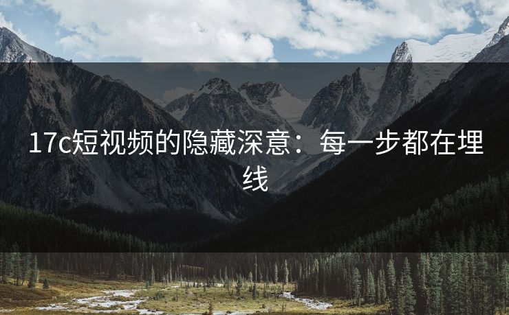 17c短视频的隐藏深意：每一步都在埋线