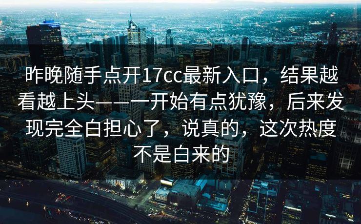 昨晚随手点开17cc最新入口，结果越看越上头——一开始有点犹豫，后来发现完全白担心了，说真的，这次热度不是白来的