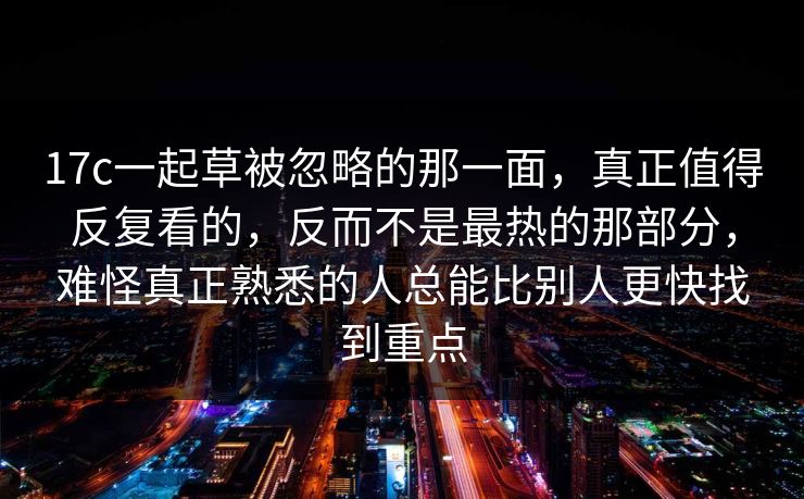 17c一起草被忽略的那一面，真正值得反复看的，反而不是最热的那部分，难怪真正熟悉的人总能比别人更快找到重点