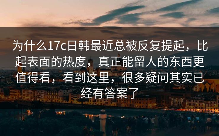 为什么17c日韩最近总被反复提起，比起表面的热度，真正能留人的东西更值得看，看到这里，很多疑问其实已经有答案了