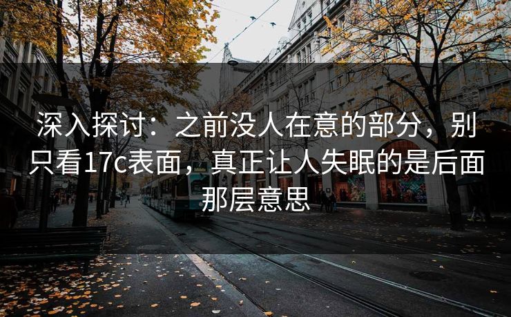 深入探讨：之前没人在意的部分，别只看17c表面，真正让人失眠的是后面那层意思