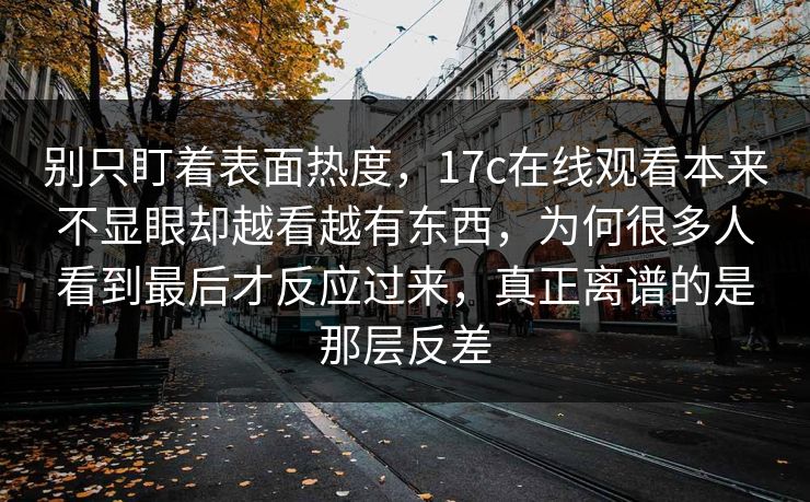 别只盯着表面热度，17c在线观看本来不显眼却越看越有东西，为何很多人看到最后才反应过来，真正离谱的是那层反差