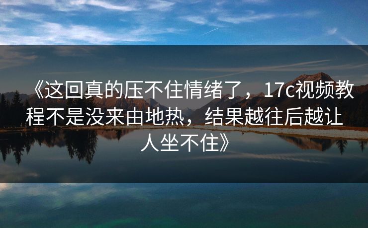 《这回真的压不住情绪了，17c视频教程不是没来由地热，结果越往后越让人坐不住》