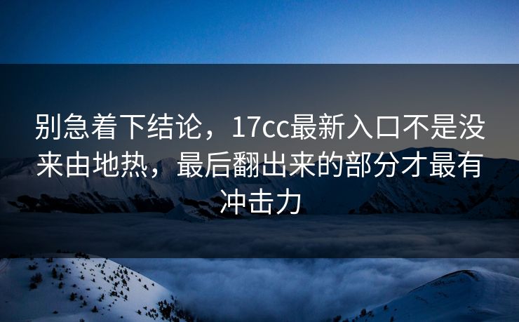 别急着下结论，17cc最新入口不是没来由地热，最后翻出来的部分才最有冲击力