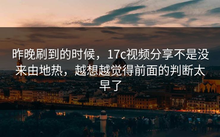 昨晚刷到的时候，17c视频分享不是没来由地热，越想越觉得前面的判断太早了