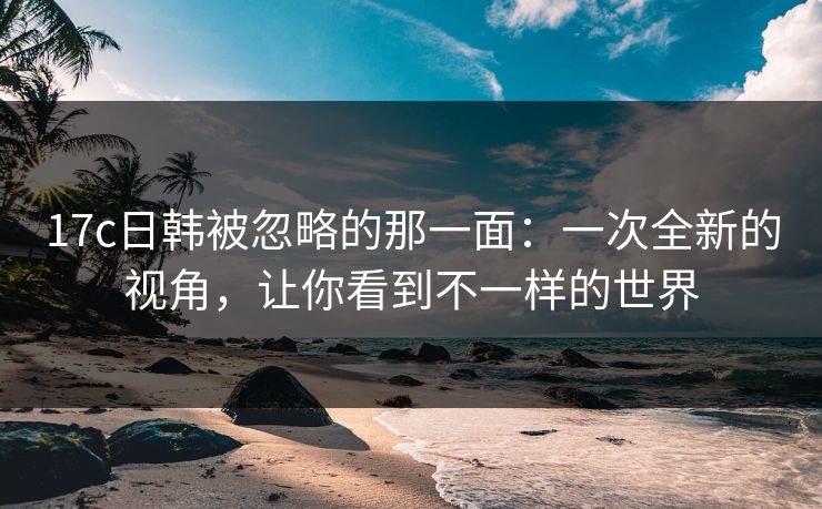 17c日韩被忽略的那一面：一次全新的视角，让你看到不一样的世界