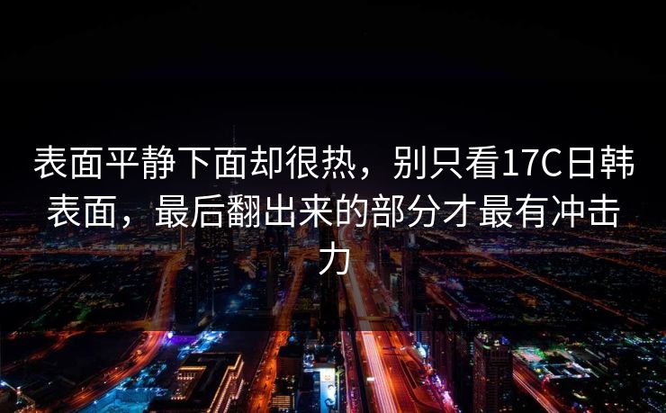 表面平静下面却很热，别只看17C日韩表面，最后翻出来的部分才最有冲击力