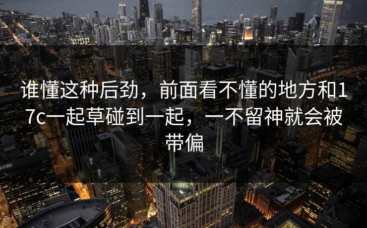 谁懂这种后劲，前面看不懂的地方和17c一起草碰到一起，一不留神就会被带偏