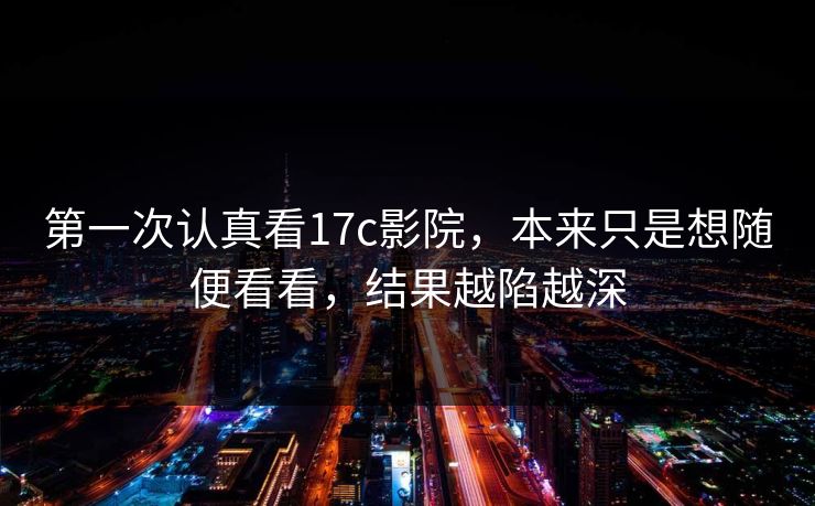第一次认真看17c影院，本来只是想随便看看，结果越陷越深