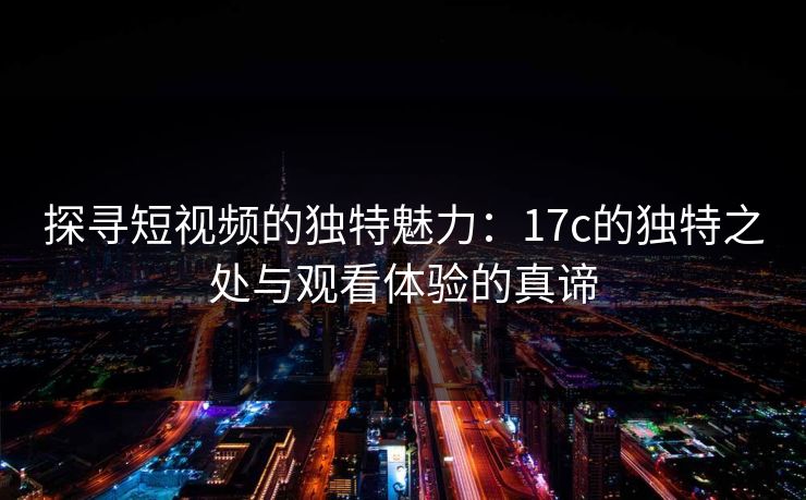 探寻短视频的独特魅力：17c的独特之处与观看体验的真谛