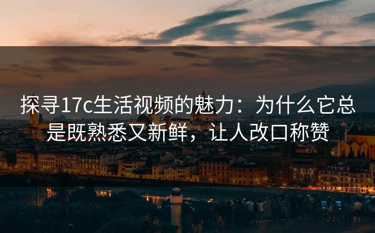 探寻17c生活视频的魅力：为什么它总是既熟悉又新鲜，让人改口称赞