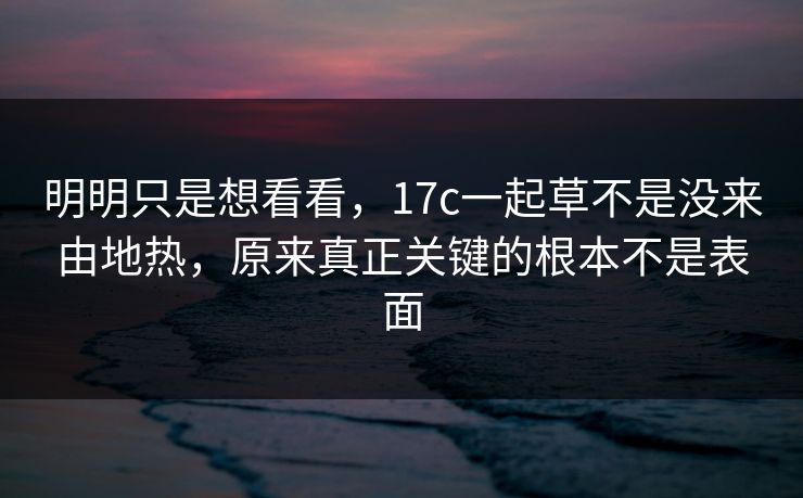 明明只是想看看，17c一起草不是没来由地热，原来真正关键的根本不是表面