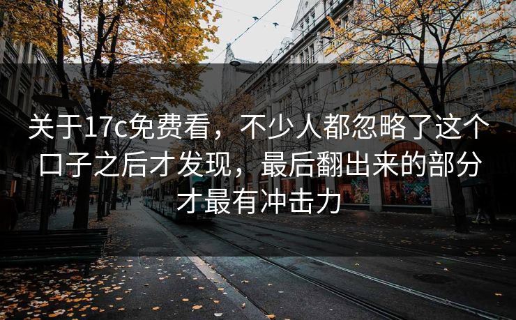 关于17c免费看，不少人都忽略了这个口子之后才发现，最后翻出来的部分才最有冲击力