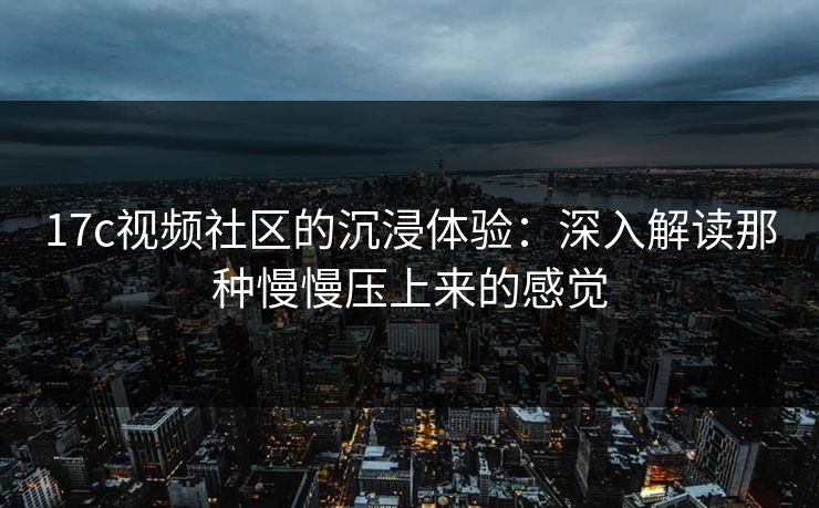 17c视频社区的沉浸体验：深入解读那种慢慢压上来的感觉