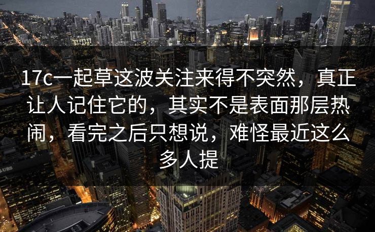 17c一起草这波关注来得不突然，真正让人记住它的，其实不是表面那层热闹，看完之后只想说，难怪最近这么多人提