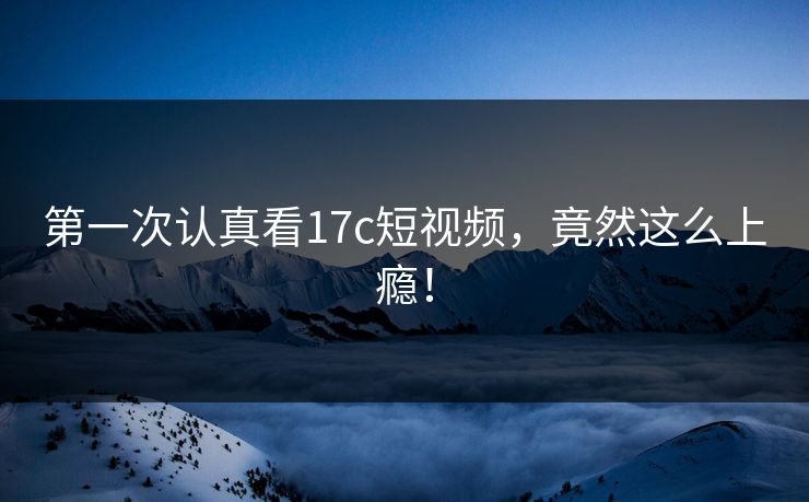 第一次认真看17c短视频，竟然这么上瘾！