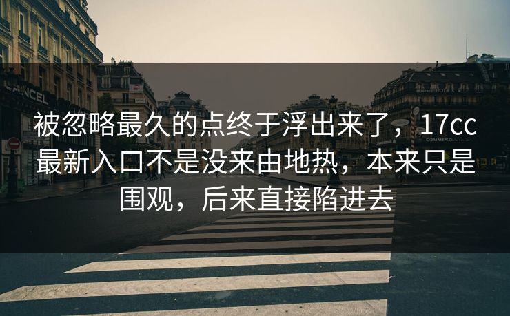 被忽略最久的点终于浮出来了，17cc最新入口不是没来由地热，本来只是围观，后来直接陷进去
