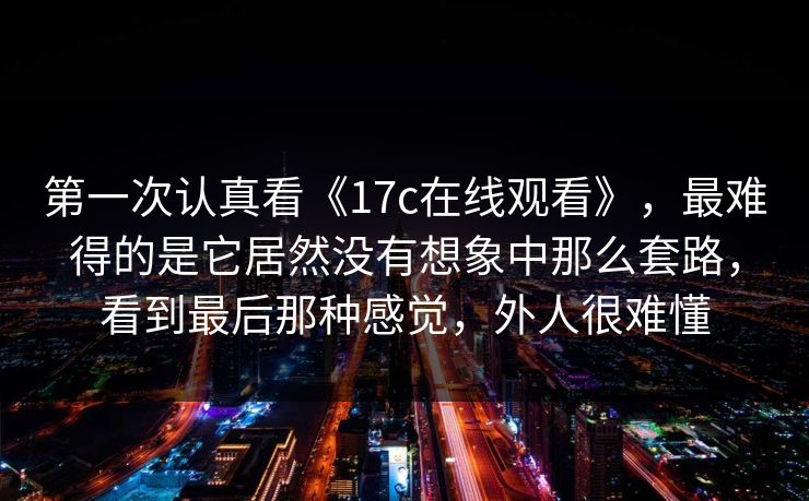 第一次认真看《17c在线观看》，最难得的是它居然没有想象中那么套路，看到最后那种感觉，外人很难懂