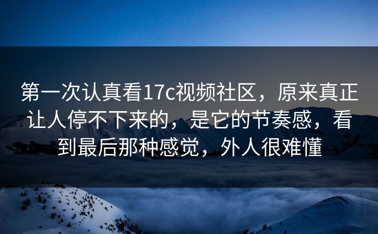 第一次认真看17c视频社区，原来真正让人停不下来的，是它的节奏感，看到最后那种感觉，外人很难懂