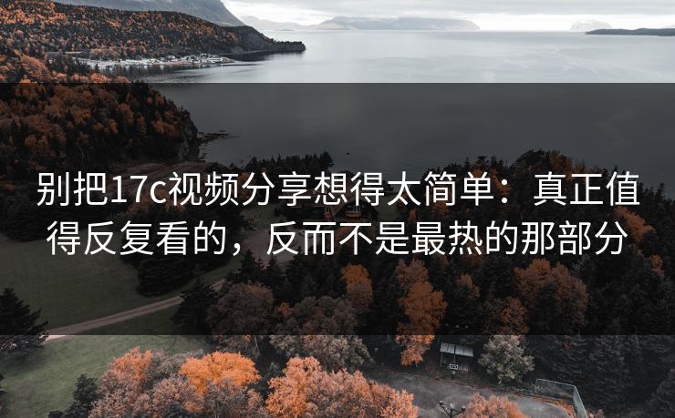 别把17c视频分享想得太简单：真正值得反复看的，反而不是最热的那部分
