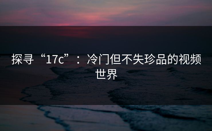 探寻“17c”：冷门但不失珍品的视频世界