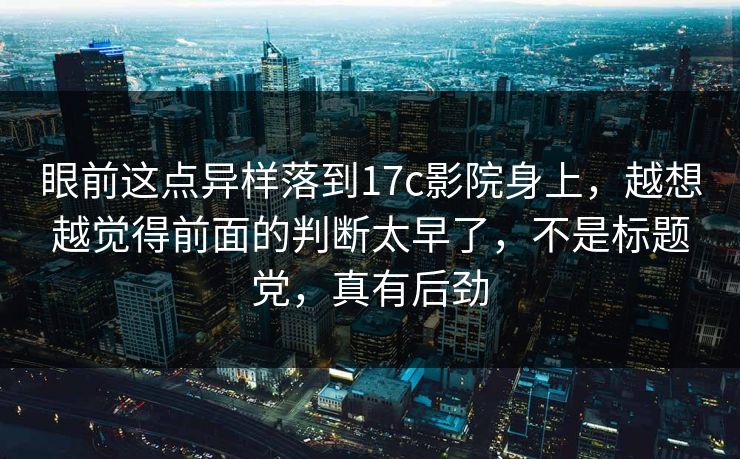 眼前这点异样落到17c影院身上，越想越觉得前面的判断太早了，不是标题党，真有后劲