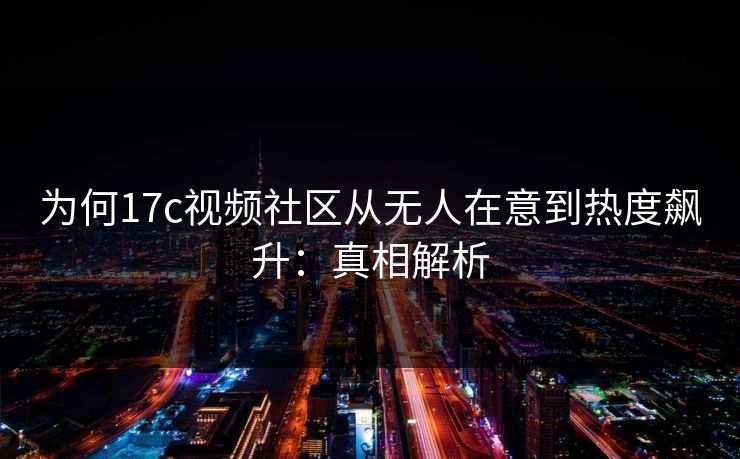 为何17c视频社区从无人在意到热度飙升：真相解析