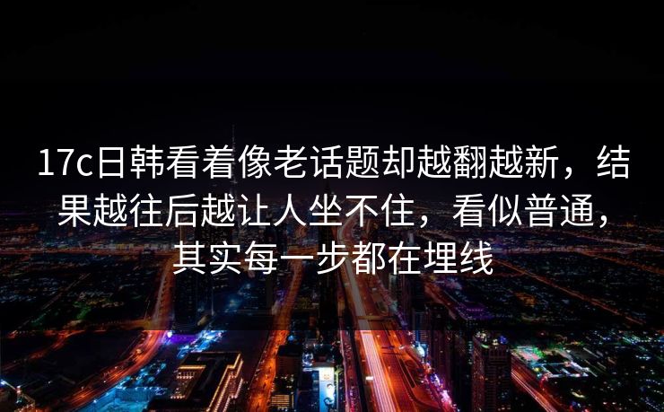17c日韩看着像老话题却越翻越新，结果越往后越让人坐不住，看似普通，其实每一步都在埋线