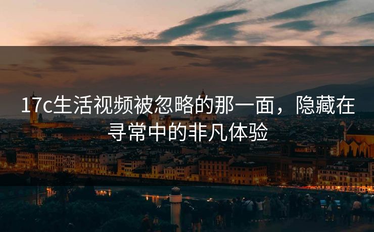 17c生活视频被忽略的那一面，隐藏在寻常中的非凡体验