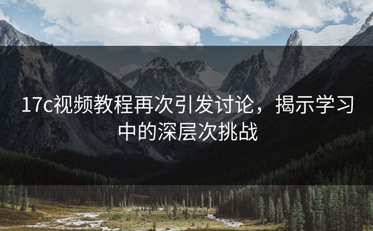17c视频教程再次引发讨论，揭示学习中的深层次挑战