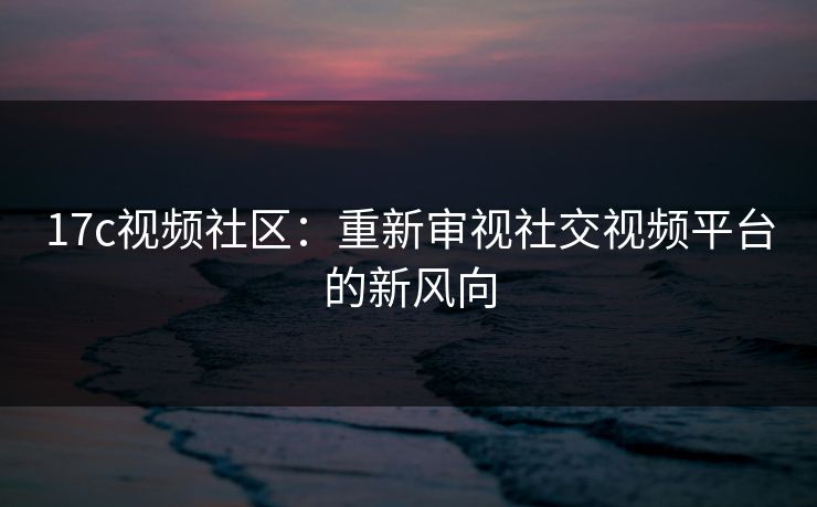 17c视频社区：重新审视社交视频平台的新风向