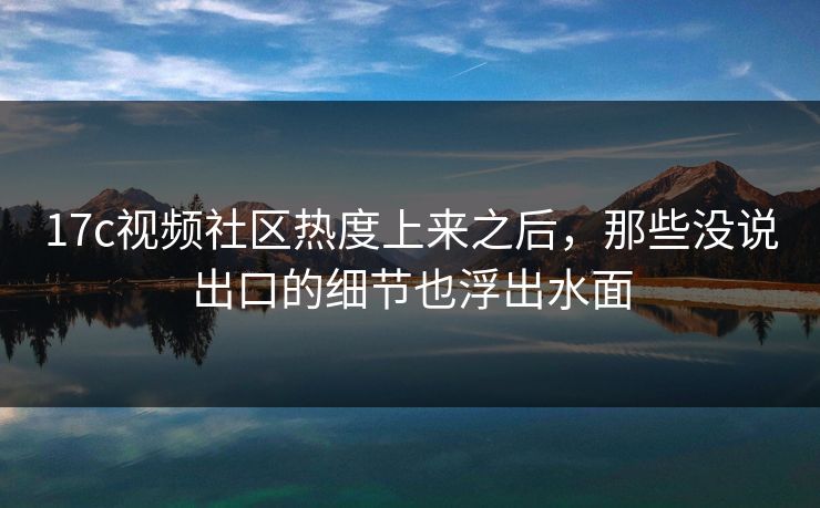17c视频社区热度上来之后，那些没说出口的细节也浮出水面