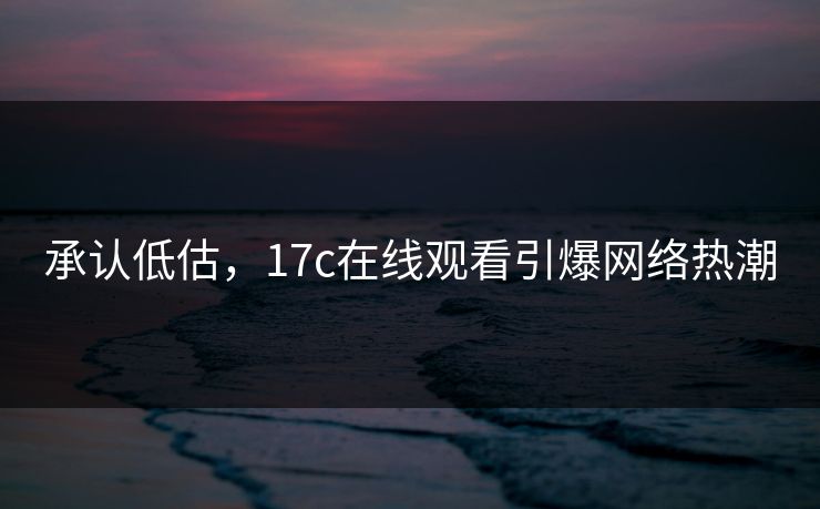 承认低估，17c在线观看引爆网络热潮