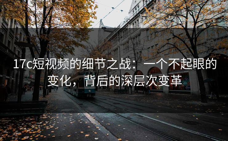 17c短视频的细节之战：一个不起眼的变化，背后的深层次变革
