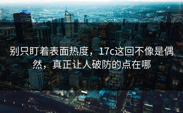 别只盯着表面热度，17c这回不像是偶然，真正让人破防的点在哪