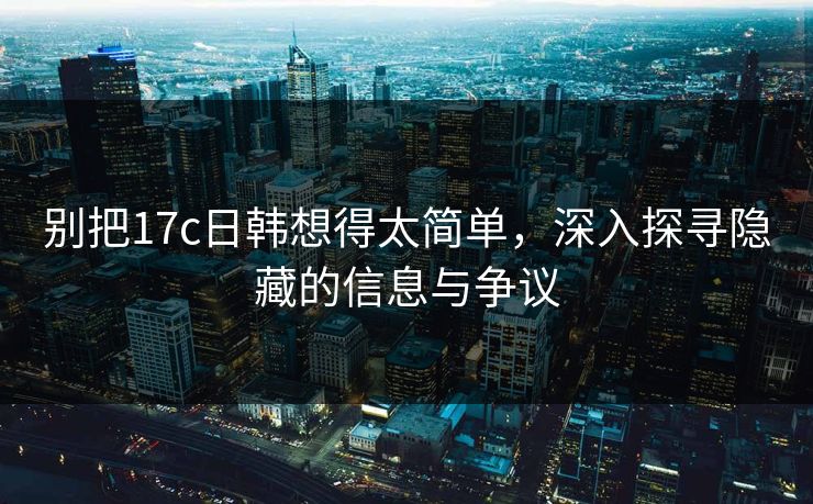 别把17c日韩想得太简单，深入探寻隐藏的信息与争议