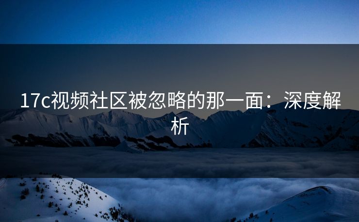 17c视频社区被忽略的那一面：深度解析