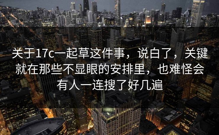 关于17c一起草这件事，说白了，关键就在那些不显眼的安排里，也难怪会有人一连搜了好几遍