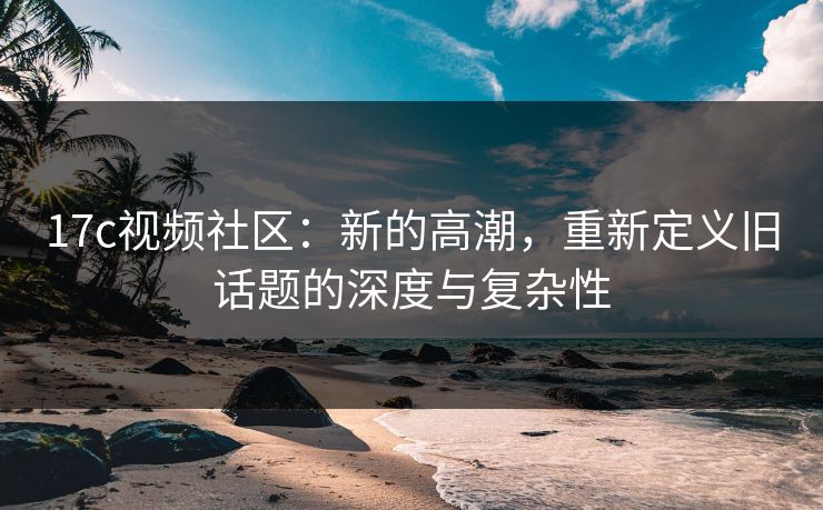 17c视频社区:新的高潮,重新定义旧话题的深度与复杂性