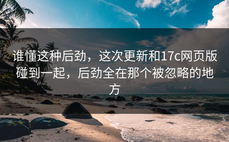 谁懂这种后劲，这次更新和17c网页版碰到一起，后劲全在那个被忽略的地方