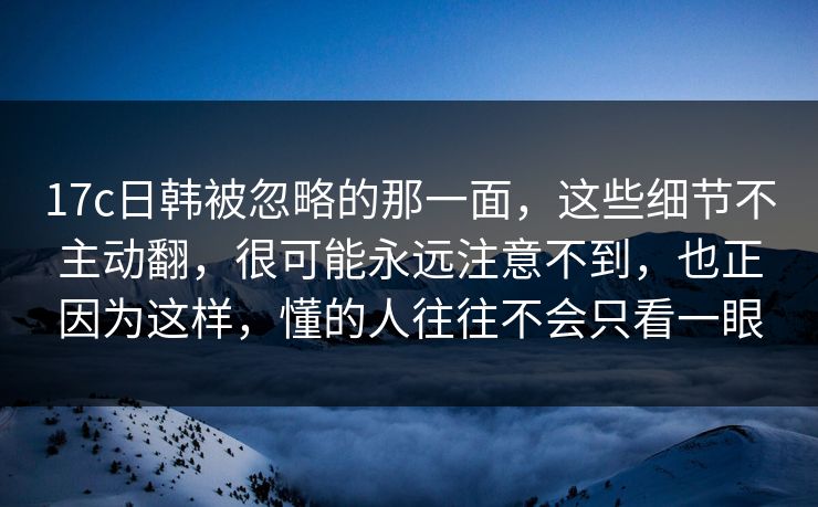 17c日韩被忽略的那一面,这些细节不主动翻,很可能永远注意不到,也正因为这样,懂的人往往不会只看一眼 17c日韩被忽略的那一面,这些细节不主动翻,很可能永远注意不到,也正因为这样,懂的人往往不会只看一眼