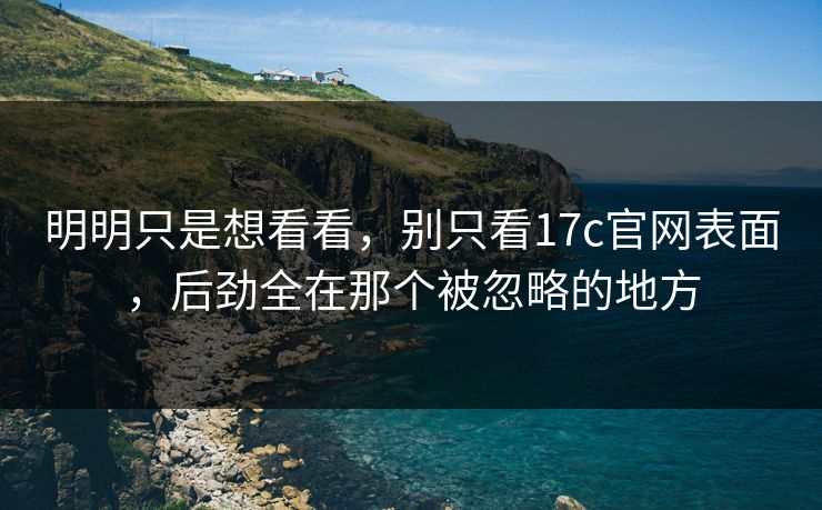 明明只是想看看,别只看17c官网表面,后劲全在那个被忽略的地方 明明只是想看看,别只看17c官网表面,后劲全在那个被忽略的地方